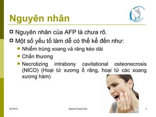 Nguyên nhân
 Nguyên nhân của AFP là chưa rõ.
 Một số yếu tố làm dễ có thể kể đến như:
          Nhiễm trùng xoang và răng kéo dài
          Chấn thương
          Necrotizing intrabony cavitational osteonecrosis
           (NICO) (Hoại tử xương ổ răng, hoại tử các xoang
           xương hàm)




03/16/12                    Atypical Facial Pain          3
 