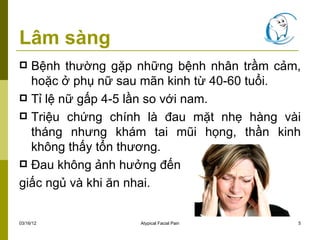 Lâm sàng
 Bệnh thường gặp những bệnh nhân trầm cảm,
  hoặc ở phụ nữ sau mãn kinh từ 40-60 tuổi.
 Tỉ lệ nữ gấp 4-5 lần so với nam.
 Triệu chứng chính là đau mặt nhẹ hàng vài
  tháng nhưng khám tai mũi họng, thần kinh
  không thấy tổn thương.
 Đau không ảnh hưởng đến

giấc ngủ và khi ăn nhai.


03/16/12          Atypical Facial Pain    5
 