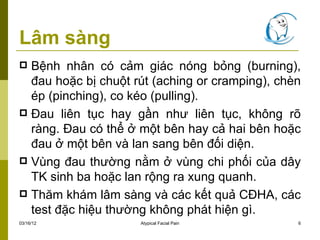 Lâm sàng
 Bệnh nhân có cảm giác nóng bỏng (burning),
  đau hoặc bị chuột rút (aching or cramping), chèn
  ép (pinching), co kéo (pulling).
 Đau liên tục hay gần như liên tục, không rõ
  ràng. Đau có thể ở một bên hay cả hai bên hoặc
  đau ở một bên và lan sang bên đối diện.
 Vùng đau thường nằm ở vùng chi phối của dây
  TK sinh ba hoặc lan rộng ra xung quanh.
 Thăm khám lâm sàng và các kết quả CĐHA, các
  test đặc hiệu thường không phát hiện gì.
03/16/12             Atypical Facial Pain        6
 