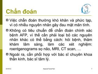 Chẩn đoán
 Việc chẩn đoán thường khó khăn và phức tạp,
  vì có nhiều nguyên nhân gây đau mặt mãn tính.
 Không có tiêu chuẩn để chẩn đoán chính xác
  bệnh AFP, vì thế cần phải loại bỏ các nguyên
  nhân khác có thể bằng cách: hỏi bệnh, thăm
  khám lâm sàng, làm các xét nghiệm:
  roentgenograms sọ não, MRI, CT scan, …
 Ngoài ra, cần phối hợp với bác sĩ chuyên khoa
  thần kinh, bác sĩ tâm lý.

03/16/12            Atypical Facial Pain      7
 