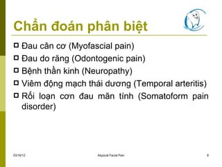 Chẩn đoán phân biệt
 Đau cân cơ (Myofascial pain)
 Đau do răng (Odontogenic pain)
 Bệnh thần kinh (Neuropathy)
 Viêm động mạch thái dương (Temporal arteritis)
 Rối loạn cơn đau mãn tính (Somatoform pain
  disorder)




03/16/12            Atypical Facial Pain       8
 