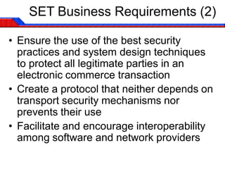 SET Business Requirements (2)

• Ensure the use of the best security
  practices and system design techniques
  to protect all legitimate parties in an
  electronic commerce transaction
• Create a protocol that neither depends on
  transport security mechanisms nor
  prevents their use
• Facilitate and encourage interoperability
  among software and network providers
 