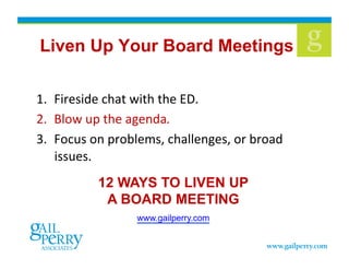 Liven Up Your Board Meetings
1.  Fireside	
  chat	
  with	
  the	
  ED.	
  
2.  Blow	
  up	
  the	
  agenda.	
  	
  
3.  Focus	
  on	
  problems,	
  challenges,	
  or	
  broad	
  
issues.	
  	
  
12 WAYS TO LIVEN UP
A BOARD MEETING
www.gailperry.com 
 