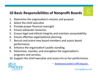 10	
  Basic	
  ResponsibiliCes	
  of	
  Nonproﬁt	
  Boards	
  
1.  Determine	
  the	
  organizaKon’s	
  mission	
  and	
  purpose	
  	
  
2.  Select	
  the	
  chief	
  execuKve	
  
3.  Provide	
  proper	
  ﬁnancial	
  oversight	
  
4.  Ensure	
  adequate	
  resources.	
  
5.  Ensure	
  legal	
  and	
  ethical	
  integrity	
  and	
  maintain	
  accountability.	
  
6.  Ensure	
  eﬀecKve	
  organizaKonal	
  planning.	
  
7.  Recruit	
  and	
  orient	
  new	
  board	
  members	
  and	
  assess	
  board	
  
performance.	
  
8.  Enhance	
  the	
  organizaKon’s	
  public	
  standing.	
  
9.  Determine,	
  monitor,	
  and	
  strengthen	
  the	
  organizaKon’s	
  
programs	
  and	
  services.	
  
10. Support	
  the	
  chief	
  execuKve	
  and	
  assess	
  his	
  or	
  her	
  performance.	
  
- Boardsource quoted in GPA blog post 
 