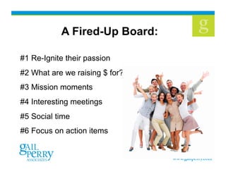 37
A Fired-Up Board:
#1 Re-Ignite their passion
#2 What are we raising $ for?
#3 Mission moments
#4 Interesting meetings
#5 Social time
#6 Focus on action items
 