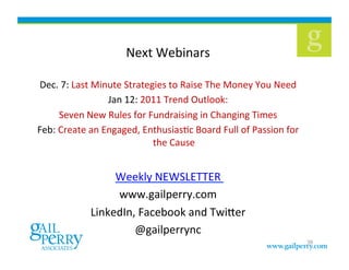 Next	
  Webinars	
  	
  
Dec.	
  7:	
  Last	
  Minute	
  Strategies	
  to	
  Raise	
  The	
  Money	
  You	
  Need	
  
Jan	
  12:	
  2011	
  Trend	
  Outlook:	
  	
  
Seven	
  New	
  Rules	
  for	
  Fundraising	
  in	
  Changing	
  Times	
  
Feb:	
  Create	
  an	
  Engaged,	
  EnthusiasKc	
  Board	
  Full	
  of	
  Passion	
  for	
  
the	
  Cause	
  
Weekly	
  NEWSLETTER	
  	
  
www.gailperry.com	
  
LinkedIn,	
  Facebook	
  and	
  Twiber	
  	
  
@gailperrync	
  
39
 