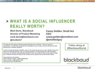 WHAT IS A SOCIAL INFLUENCER
            REALLY WORTH?
            Mark Davis, Blackbaud                                            Casey Golden, Small Act
            Director of Product Marketing                                    CEO
            mark.davis@blackbaud.com                                         casey.golden@smallact.com
            @mcdavis7                                                        @smallactguy
The audio for this webinar will be broadcast through your computer. Once you join the
presentation, a small audio broadcast box will appear on your screen and you will hear the host         Follow along at
through your computer speakers.
                                                                                                       #BlackbaudSocial
To join an Audio broadcast in WebEx, click on the Communicate menu in your WebEx screen and
select Join Audio Broadcast. If you are having problems connecting with the audio broadcast
server you can still join using the teleconference. If you are unable to listen to the audio through
your computer and wish to dial into the conference line, please use the information below:

Teleconference information:
Call-in toll-free number: 1-866-4106539 (US)
Call-in number: 1-660-4225471 (US)
Conference Code: 843 654 3232




  6/26/2012        1
 