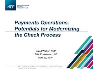 Payments Operations:
Potentials for Modernizing
the Check Process
•David Walker, NCP
•Tiller Endeavors, LLC
April 26, 2018
AFP, Association for Financial Professionals and the AFP logo are registered trademarks of the
Association for Financial Professionals.
 