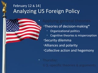 February 12 & 14|
Analyzing US Foreign Policy
               •    Applying general theories
                    •   Theories of decision-making*
                         •   Organizational politics
                         •   Cognitive theories & misperception
                    •Security dilemma
                    •Alliances and polarity

                    •Collective action and hegemony



               •    Thursday:
                    U.S.-specific theories & arguments
 