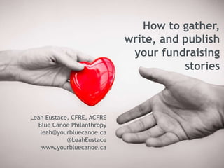 How to gather,
write, and publish
your fundraising
stories
Leah Eustace, CFRE, ACFRE
Blue Canoe Philanthropy
leah@yourbluecanoe.ca
@LeahEustace
www.yourbluecanoe.ca
 
