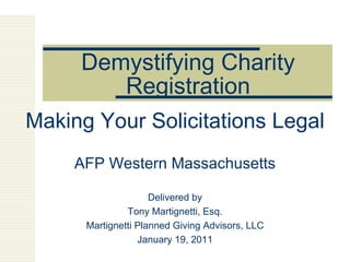 Demystifying Charity Registration Making Your Solicitations Legal AFP Western Massachusetts Delivered by Tony Martignetti, Esq. Martignetti Planned Giving Advisors, LLC January 19, 2011 