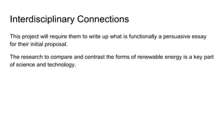 Interdisciplinary Connections
This project will require them to write up what is functionally a persuasive essay
for their initial proposal.
The research to compare and contrast the forms of renewable energy is a key part
of science and technology.
 