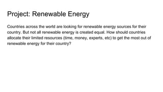 Project: Renewable Energy
Countries across the world are looking for renewable energy sources for their
country. But not all renewable energy is created equal. How should countries
allocate their limited resources (time, money, experts, etc) to get the most out of
renewable energy for their country?
 