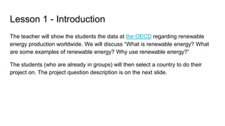Lesson 1 - Introduction
The teacher will show the students the data at the OECD regarding renewable
energy production worldwide. We will discuss “What is renewable energy? What
are some examples of renewable energy? Why use renewable energy?”
The students (who are already in groups) will then select a country to do their
project on. The project question description is on the next slide.
 