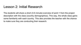 Lesson 2: Initial Research
The students will share a short (3-5 minute) overview of point 1 from the project
description with the class (country demographics). This way, the whole class gains
some familiarity with each country. This also provides the teacher with the chance
to make sure they are conducting their research.
 