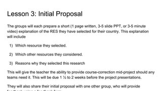 Lesson 3: Initial Proposal
The groups will each prepare a short (1 page written, 3-5 slide PPT, or 3-5 minute
video) explanation of the RES they have selected for their country. This explanation
will include
1) Which resource they selected.
2) Which other resources they considered.
3) Reasons why they selected this research
This will give the teacher the ability to provide course-correction mid-project should any
teams need it. This will be due 1 ½ to 2 weeks before the project presentations.
They will also share their initial proposal with one other group, who will provide
 