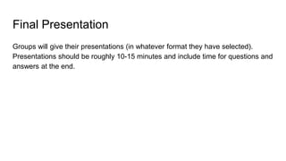 Final Presentation
Groups will give their presentations (in whatever format they have selected).
Presentations should be roughly 10-15 minutes and include time for questions and
answers at the end.
 