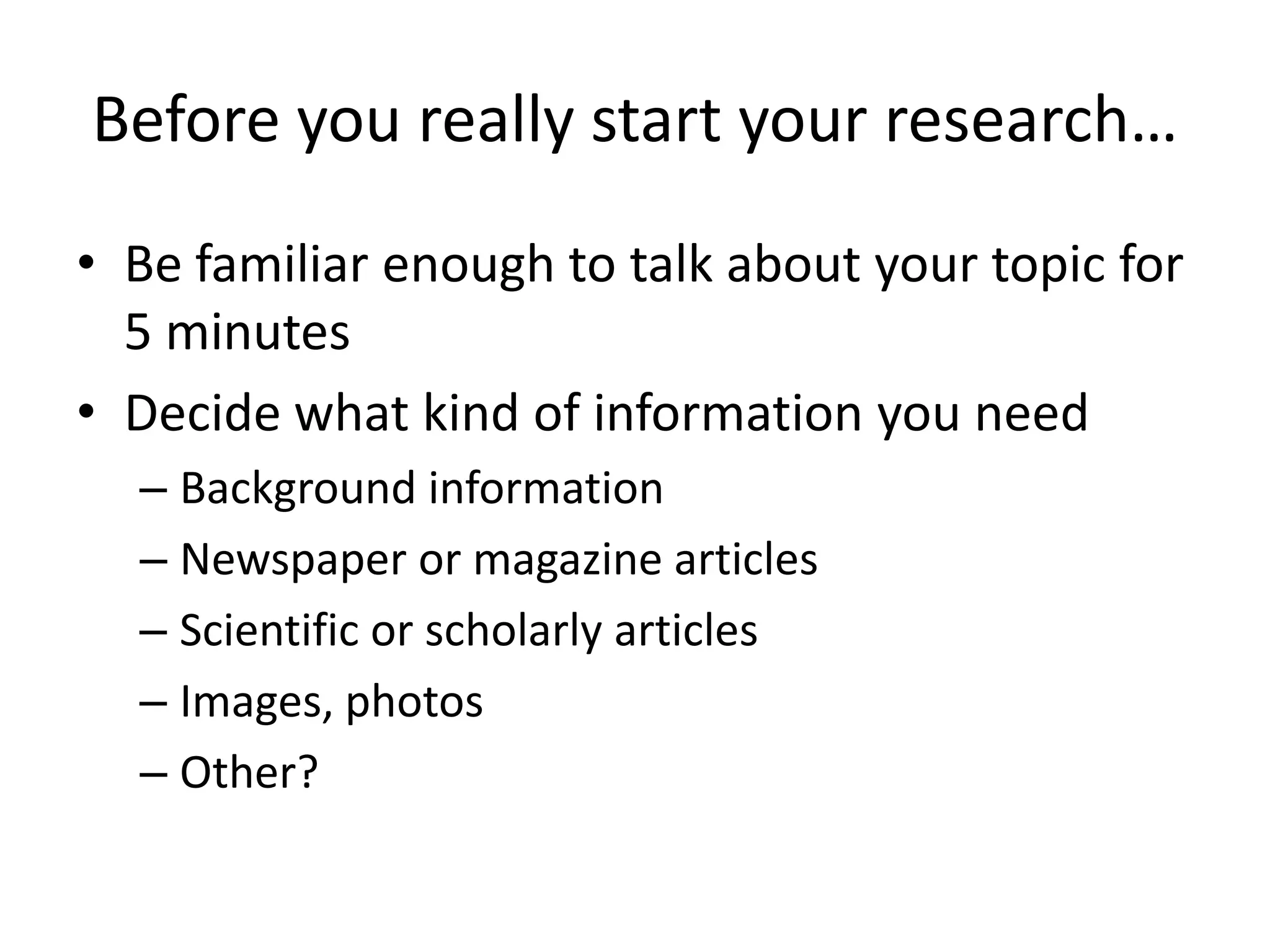 Before you really start your research…
• Be familiar enough to talk about your topic for
5 minutes
• Decide what kind of information you need
– Background information
– Newspaper or magazine articles
– Scientific or scholarly articles
– Images, photos
– Other?
 