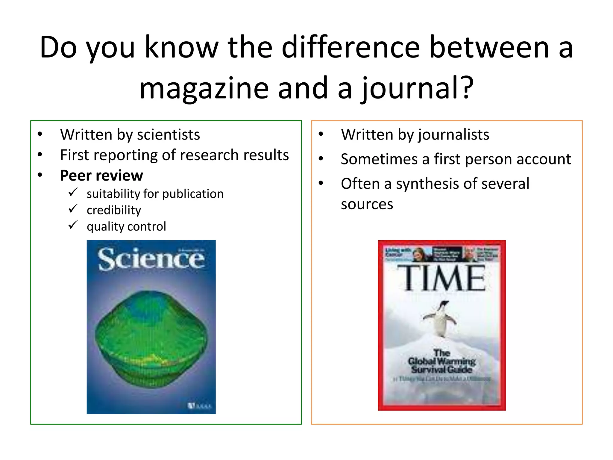 Do you know the difference between a
magazine and a journal?
• Written by scientists
• First reporting of research results
• Peer review
 suitability for publication
 credibility
 quality control
• Written by journalists
• Sometimes a first person account
• Often a synthesis of several
sources
 