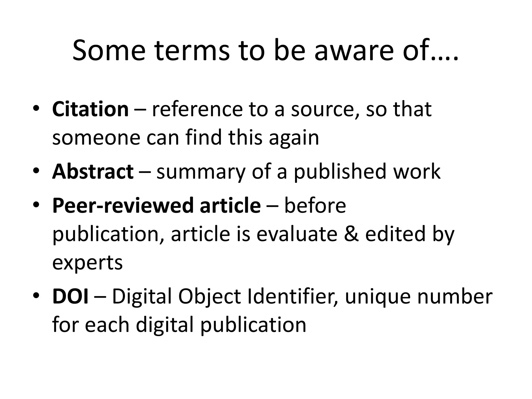 Some terms to be aware of….
• Citation – reference to a source, so that
someone can find this again
• Abstract – summary of a published work
• Peer-reviewed article – before
publication, article is evaluate & edited by
experts
• DOI – Digital Object Identifier, unique number
for each digital publication
 