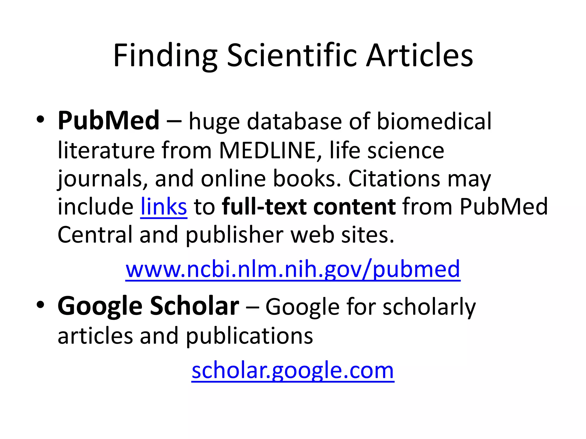 Finding Scientific Articles
• PubMed – huge database of biomedical
literature from MEDLINE, life science
journals, and online books. Citations may
include links to full-text content from PubMed
Central and publisher web sites.
www.ncbi.nlm.nih.gov/pubmed
• Google Scholar – Google for scholarly
articles and publications
scholar.google.com
 