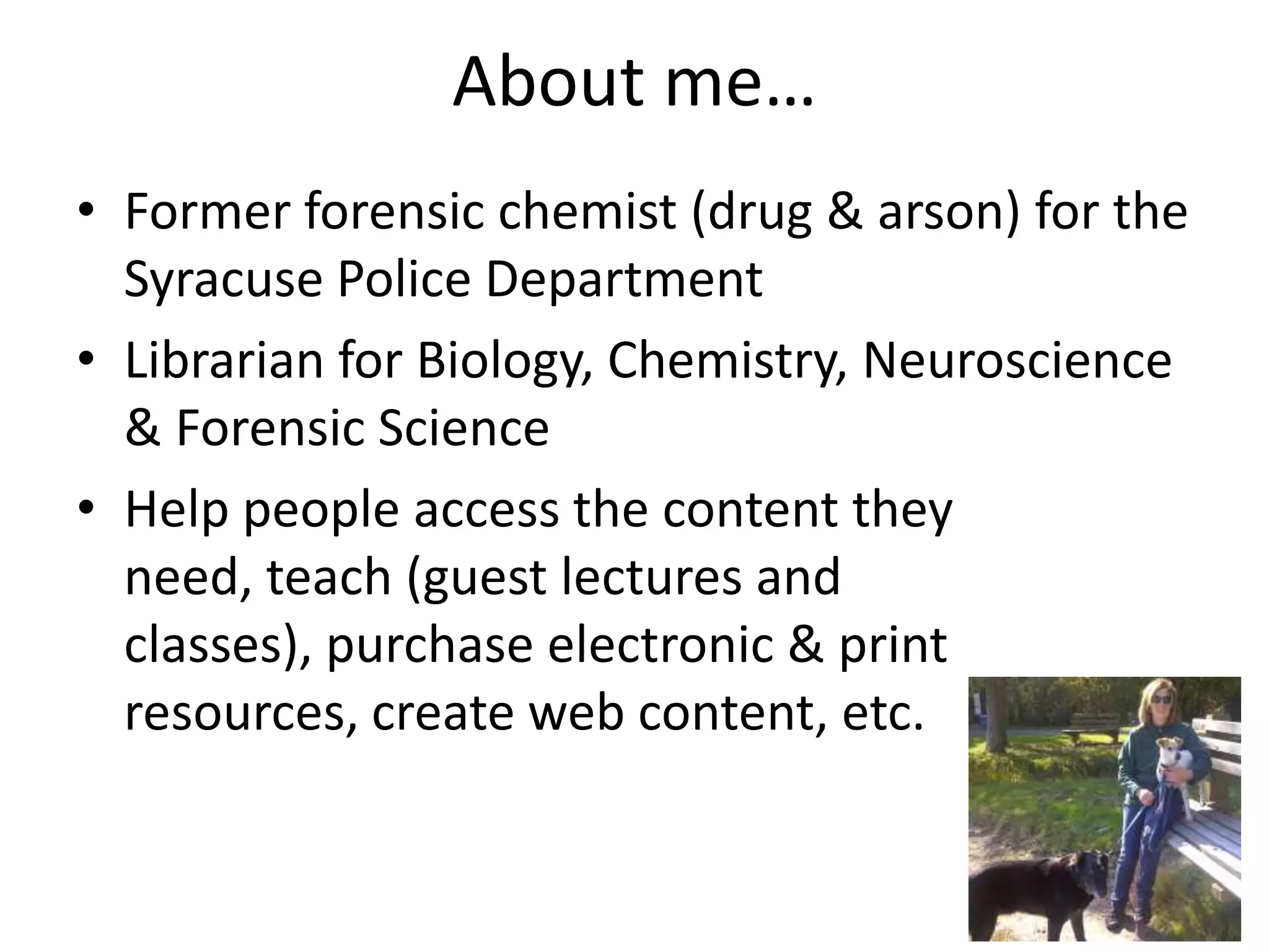 About me…
• Former forensic chemist (drug & arson) for the
Syracuse Police Department
• Librarian for Biology, Chemistry, Neuroscience
& Forensic Science
• Help people access the content they
need, teach (guest lectures and
classes), purchase electronic & print
resources, create web content, etc.
 
