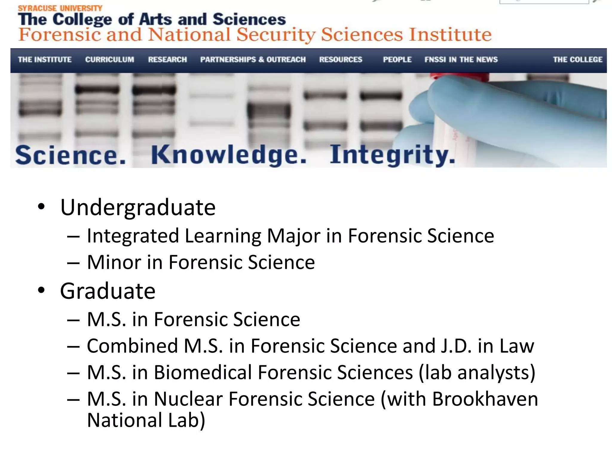 • Undergraduate
– Integrated Learning Major in Forensic Science
– Minor in Forensic Science
• Graduate
– M.S. in Forensic Science
– Combined M.S. in Forensic Science and J.D. in Law
– M.S. in Biomedical Forensic Sciences (lab analysts)
– M.S. in Nuclear Forensic Science (with Brookhaven
National Lab)
 