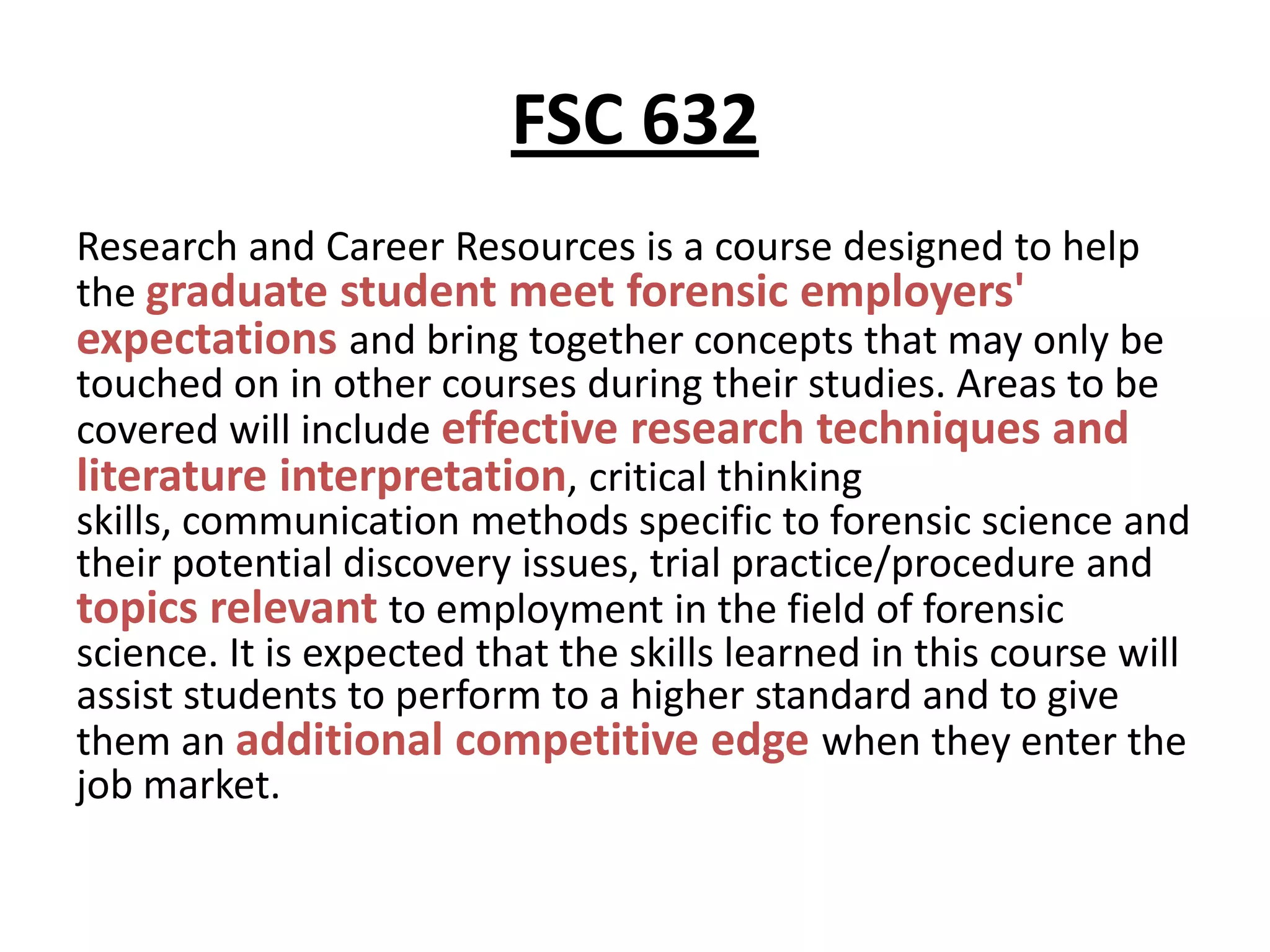 FSC 632
Research and Career Resources is a course designed to help
the graduate student meet forensic employers'
expectations and bring together concepts that may only be
touched on in other courses during their studies. Areas to be
covered will include effective research techniques and
literature interpretation, critical thinking
skills, communication methods specific to forensic science and
their potential discovery issues, trial practice/procedure and
topics relevant to employment in the field of forensic
science. It is expected that the skills learned in this course will
assist students to perform to a higher standard and to give
them an additional competitive edge when they enter the
job market.
 