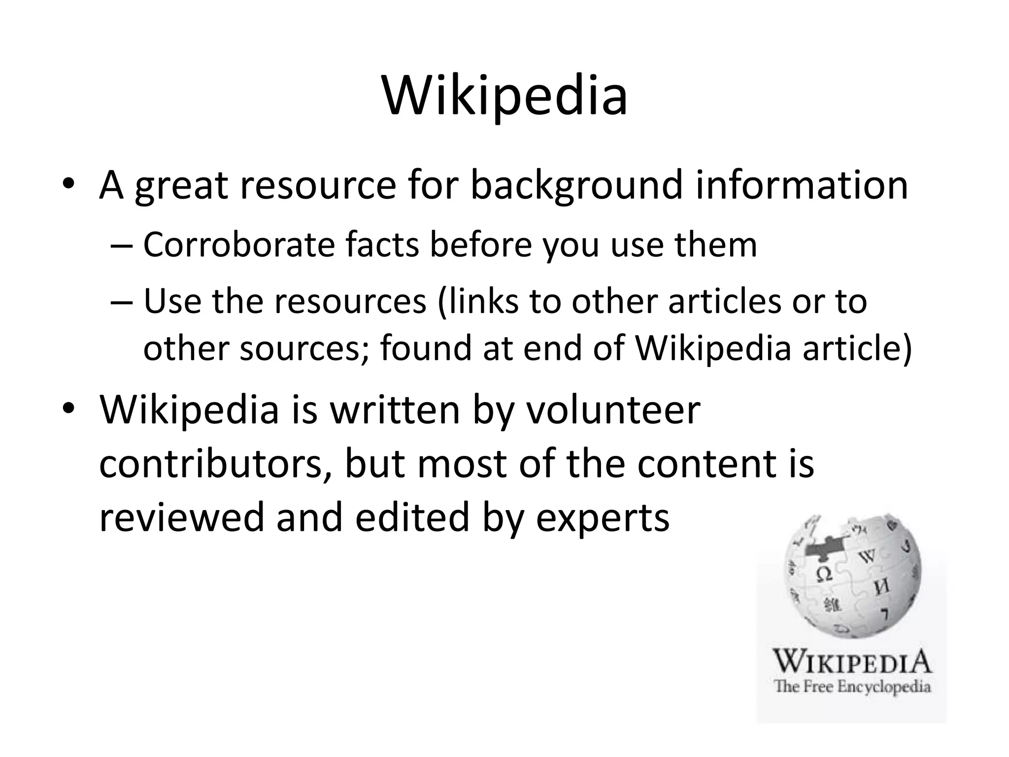 Wikipedia
• A great resource for background information
– Corroborate facts before you use them
– Use the resources (links to other articles or to
other sources; found at end of Wikipedia article)
• Wikipedia is written by volunteer
contributors, but most of the content is
reviewed and edited by experts
 