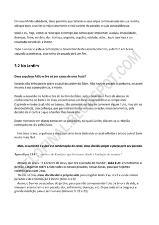 Em sua infinita sabedoria, Deus permitiu que Satanás e seus anjos continuassem em sua revolta,
até que todo o universo veja claramente o real caráter do pecado, e suas conseqüências.

Você e eu, hoje, vemos o reino que o Inimigo das Almas quer implantar: Lascívia, imoralidade,
doenças, fome, miséria, dor, tristeza, angústia, orgulho, vaidade, ódio... tudo isso leva a um
resultado inevitável: a morte.

Todo o universo está a contemplar o desenrolar destes acontecimentos, e dentro em breve,
segundo a promessa, esse reino de pecado terá um fim.


3.2 No Jardim

Deus expulsou Adão e Eva só por causa de uma fruta?

Satanás não tinha poder sobre o casal do jardim do Éden. Não haviam pecado e portanto, estavam
imunes à sua conseqüência, a morte.

Desde a expulsão de Adão e Eva do Jardim do Éden, após comerem o fruto da Árvore do
conhecimento do bem e do mau, encontramos um Deus misericordioso e compassivo.
O grande erro do casal, não se baseou, tão somente, no fato de comerem algum fruto, mas sim na
desobediência, desconfiança, que permitiram brotar em seu coração, voluntariamente, pela
decisão de ir contra o que o Senhor lhes havia dito.

Deste momento em diante tornaram-se pecadores, tal qual Lúcifer; aliaram-se à rebelião
começada no céu pelo Diabo.

 Um deus tirano, orgulhoso e mau, por certo teria destruído o casal edênico e criado outro! Seria
muito mais fácil.

  Mas, assumindo a culpa e a condenação do casal, Deus decidiu pagar o preço pelo seu pecado.

Apocalipse 13:8 “... no livro do Cordeiro que foi morto desde a fundação do mundo.”

   Através de Jesus, “o Cordeiro de Deus, que tira o pecado do mundo”, João 1:29, encontramos o
perdão. Lançamos sobre Cristo todos os nossos pecados, nossas faltas, para que sejamos
reconciliados com Deus.
   Desde o Éden, Jesus decidiu dar a própria vida para resgatar Adão, Eva, você e eu de nossos
pecados e da condenação à morte (Rom. 6:23)!
   Assim, o Senhor os expulsou do jardim, para que não comessem do fruto da árvore da vida, e
vivessem eternamente em pecado, dor, sofrimento, doenças, etc. O que seria uma desgraça e
grande maldição para o ser humano (Gênesis 3: 22 e 23).
 