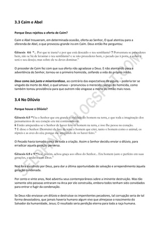 3.3 Caim e Abel

Porque Deus rejeitou a oferta de Caim?

Caim e Abel trouxeram, em determinada ocasião, oferta ao Senhor, O qual atentou para a
oferenda de Abel, o que provocou grande ira em Caim. Deus então lhe perguntou:

Gênesis 4:6 ―... Por que te iraste? e por que está descaído o teu semblante? 7 Porventura se procederes
bem, não se há de levantar o teu semblante? e se não procederes bem, o pecado jaz à porta, e sobre ti
será o seu desejo; mas sobre ele tu deves dominar.”

O proceder de Caim fez com que sua oferta não agradasse a Deus. E não atentando para a
advertência do Senhor, tornou-se o primeiro homicida, ceifando a vida do próprio irmão.

Deus como Juiz justo e misericordioso, ao contrário das expectativas de alguns – poderia ter se
vingado da morte de Abel, o qual amava – pronunciou o merecido castigo do homicida, como
também tomou providência para que outrem não vingasse a morte do irmão mais novo.


3.4 No Dilúvio

Porque houve o Dilúvio?

Gênesis 6:5 ―Viu o Senhor que era grande a maldade do homem na terra, e que toda a imaginação dos
pensamentos de seu coração era má continuamente.
6 Então arrependeu-se o Senhor de haver feito o homem na terra, e isso lhe pesou no coração.
7 E disse o Senhor: Destruirei da face da terra o homem que criei, tanto o homem como o animal, os
répteis e as aves do céu; porque me arrependo de os haver feito.”

O Pecado havia tomado conta de toda a criação. Assim o Senhor decidiu enviar o dilúvio, para
erradicar aquela geração perversa.

Gênesis 6:8 e 9 ―Noé, porém, achou graça aos olhos do Senhor... Era homem justo e perfeito em suas
gerações, e andava com Deus.”

Noé fora escolhido por Deus, para dar a última oportunidade de salvação e arrependimento àquela
geração condenada.

Por cento e vinte anos, Noé advertiu seus contemporâneos sobre a iminente destruição. Mas tão
somente oito pessoas entraram na Arca por ele construída, embora todos tenham sido convidados
para entrar e fugir da condenação.

Se Deus não enviasse um dilúvio e destruísse os impenitentes pecadores, tal corrupção seria de tal
forma devastadora, que jamais haveria humano algum vivo que almejasse o nascimento do
Salvador da humanidade, Jesus; O resultado seria perdição eterna para toda a raça humana.
 