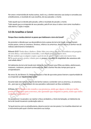 Por amor e misericórdia de muitos outros, você e eu, o Senhor executou sua Justiça e concedeu aos
antediluvianos, o resultado de suas escolhas, de seus pecados: a morte.

Todo aquele que se decide pelo pecado, colhe o resultado do pecado: a morte.
Todo aquele que se arrepende de seus pecados, pela fé em Jesus é salvo e tem como resultado a
vida eterna. É ação e reação.


3.5 Os Israelitas e Canaã

Porque Deus mandou destruir os povos que habitavam a terra de Canaã?

Ao prometer a Abraão que sua descendência teria a posse da terra de Canaã, na qual haviam
muitos povos, como os cananeus, ferezeus, refains e os amorreus, dentre outros, O Senhor nos dá
indícios sobremaneira reveladores:

Gênesis 15:13 “Então disse o Senhor a Abrão: Sabe com certeza que a tua descendência será peregrina
em terra alheia, e será reduzida à escravidão, e será afligida por quatrocentos anos;
14 sabe também que eu julgarei a nação a qual ela tem de servir; e depois sairá com muitos bens.
16 Na quarta geração, porém, voltarão para cá; porque a medida da iniqüidade dos amorreus não
está ainda cheia.‖

Os habitantes da terra de Canaã eram idólatras. Sacrificavam seus filhos aos ídolos, adulteravam,
matavam, roubavam, pecavam continuamente. Mas o Senhor lhes deu tempo para que se
arrependessem.

No verso 16, de Gênesis 15, Deus aponta para o fato de que estes povos tiveram a oportunidade de
se arrepender por Quatrocentos anos!

Durante todo este tempo o Espírito do Senhor esteve a contender com os amorreus, os cananeus,
etc., para que se arrependessem de seus pecados e adorassem ao Deus verdadeiro.

II Pedro 3:9 ―O Senhor não retarda a sua promessa, ainda que alguns a têm por tardia;
porém é longânimo para convosco, não querendo que ninguém se perca, senão que todos
venham a arrepender-se.”

Ao permanecer no pecado e ao rejeitar o Deus verdadeiro, a fonte da Salvação, os habitantes da
terra de Canaã trouxeram condenação sobre si.

Tal qual ocorreu com os antediluvianos, deveria ocorrer aos tais povos; E os Israelitas deveriam ser
o instrumento pelo qual o Senhor executaria sua Justiça.
 