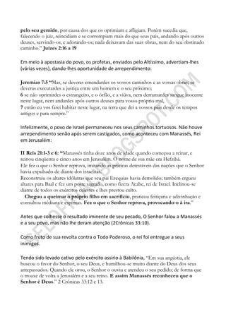 pelo seu gemido, por causa dos que os oprimiam e afligiam. Porém sucedia que,
falecendo o juiz, reincidiam e se corrompiam mais do que seus pais, andando após outros
deuses, servindo-os, e adorando-os; nada deixavam das suas obras, nem do seu obstinado
caminho.” Juízes 2:16 a 19

Em meio à apostasia do povo, os profetas, enviados pelo Altíssimo, advertiam-lhes
(várias vezes), dando-lhes oportunidade de arrependimento:

Jeremias 7:5 ―Mas, se deveras emendardes os vossos caminhos e as vossas obras; se
deveras executardes a justiça entre um homem e o seu próximo;
6 se não oprimirdes o estrangeiro, e o órfão, e a viúva, nem derramardes sangue inocente
neste lugar, nem andardes após outros deuses para vosso próprio mal,
7 então eu vos farei habitar neste lugar, na terra que dei a vossos pais desde os tempos
antigos e para sempre.”

Infelizmente, o povo de Israel permaneceu nos seus caminhos tortuosos. Não houve
arrependimento senão após serem castigados, como aconteceu com Manassés, Rei
em Jerusalém:

II Reis 21:1-3 e 6: ―Manassés tinha doze anos de idade quando começou a reinar, e
reinou cinqüenta e cinco anos em Jerusalém. O nome de sua mãe era Hefzibá.
Ele fez o que o Senhor reprova, imitando as práticas detestáveis das nações que o Senhor
havia expulsado de diante dos israelitas.
Reconstruiu os altares idólatras que seu pai Ezequias havia demolido; também ergueu
altares para Baal e fez um poste sagrado, como fizera Acabe, rei de Israel. Inclinou-se
diante de todos os exércitos celestes e lhes prestou culto.
  Chegou a queimar o próprio filho em sacrifício, praticou feitiçaria e adivinhação e
consultou médiuns e espíritas. Fez o que o Senhor reprova, provocando-o à ira.”

Antes que colhesse o resultado iminente de seu pecado, O Senhor falou a Manassés
e a seu povo, mas não lhe deram atenção (2Crônicas 33:10).

Como fruto de sua revolta contra o Todo Poderoso, o rei foi entregue a seus
inimigos.

Tendo sido levado cativo pelo exército assírio à Babilônia, “Em sua angústia, ele
buscou o favor do Senhor, o seu Deus, e humilhou-se muito diante do Deus dos seus
antepassados. Quando ele orou, o Senhor o ouviu e atendeu o seu pedido; de forma que
o trouxe de volta a Jerusalém e a seu reino. E assim Manassés reconheceu que o
Senhor é Deus.” 2 Crônicas 33:12 e 13.
 