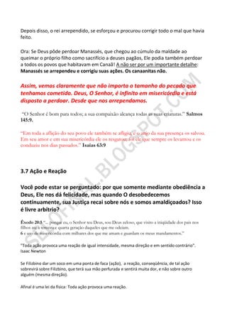 Depois disso, o rei arrependido, se esforçou e procurou corrigir todo o mal que havia
feito.

Ora: Se Deus pôde perdoar Manassés, que chegou ao cúmulo da maldade ao
queimar o próprio filho como sacrifício a deuses pagãos, Ele podia também perdoar
a todos os povos que habitavam em Canaã! A não ser por um importante detalhe:
Manassés se arrependeu e corrigiu suas ações. Os canaanitas não.

Assim, vemos claramente que não importa o tamanho do pecado que
tenhamos cometido. Deus, O Senhor, é infinito em misericórdia e está
disposto a perdoar. Desde que nos arrependamos.

 “O Senhor é bom para todos; a sua compaixão alcança todas as suas criaturas.” Salmos
145:9.

“Em toda a aflição do seu povo ele também se afligiu, e o anjo da sua presença os salvou.
Em seu amor e em sua misericórdia ele os resgatou; foi ele que sempre os levantou e os
conduziu nos dias passados.” Isaías 63:9



3.7 Ação e Reação

Você pode estar se perguntado: por que somente mediante obediência a
Deus, Ele nos dá felicidade, mas quando O desobedecemos
continuamente, sua Justiça recai sobre nós e somos amaldiçoados? Isso
é livre arbítrio?

Êxodo 20:5 “... porque eu, o Senhor teu Deus, sou Deus zeloso, que visito a iniqüidade dos pais nos
filhos até a terceira e quarta geração daqueles que me odeiam.
6 e uso de misericórdia com milhares dos que me amam e guardam os meus mandamentos.”

"Toda ação provoca uma reação de igual intensidade, mesma direção e em sentido contrário".
Isaac Newton

Se Filizbino dar um soco em uma ponta de faca (ação), a reação, conseqüência, de tal ação
sobrevirá sobre Filizbino, que terá sua mão perfurada e sentirá muita dor, e não sobre outro
alguém (mesma direção).

Afinal é uma lei da física: Toda ação provoca uma reação.
 