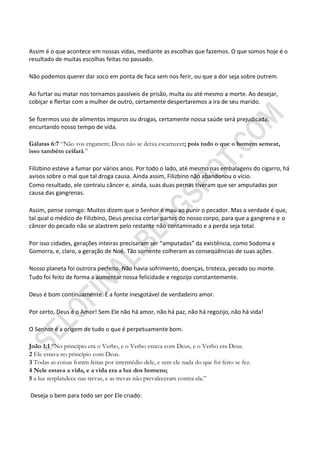 Assim é o que acontece em nossas vidas, mediante as escolhas que fazemos. O que somos hoje é o
resultado de muitas escolhas feitas no passado.

Não podemos querer dar soco em ponta de faca sem nos ferir, ou que a dor seja sobre outrem.

Ao furtar ou matar nos tornamos passíveis de prisão, multa ou até mesmo a morte. Ao desejar,
cobiçar e flertar com a mulher de outro, certamente despertaremos a ira de seu marido.

Se fizermos uso de alimentos impuros ou drogas, certamente nossa saúde será prejudicada,
encurtando nosso tempo de vida.

Gálatas 6:7 “Não vos enganem; Deus não se deixa escarnecer; pois tudo o que o homem semear,
isso também ceifará.”

Filizbino esteve a fumar por vários anos. Por todo o lado, até mesmo nas embalagens do cigarro, há
avisos sobre o mal que tal droga causa. Ainda assim, Filizbino não abandonou o vício.
Como resultado, ele contraiu câncer e, ainda, suas duas pernas tiveram que ser amputadas por
causa das gangrenas.

Assim, pense comigo: Muitos dizem que o Senhor é mau ao punir o pecador. Mas a verdade é que,
tal qual o médico de Filizbino, Deus precisa cortar partes do nosso corpo, para que a gangrena e o
câncer do pecado não se alastrem pelo restante não contaminado e a perda seja total.

Por isso cidades, gerações inteiras precisaram ser “amputadas” da existência, como Sodoma e
Gomorra, e, claro, a geração de Noé. Tão somente colheram as conseqüências de suas ações.

Nosso planeta foi outrora perfeito. Não havia sofrimento, doenças, tristeza, pecado ou morte.
Tudo foi feito de forma a aumentar nossa felicidade e regozijo constantemente.

Deus é bom continuamente. É a fonte inesgotável de verdadeiro amor.

Por certo, Deus é o Amor! Sem Ele não há amor, não há paz, não há regozijo, não há vida!

O Senhor é a origem de tudo o que é perpetuamente bom.

João 1:1 “No princípio era o Verbo, e o Verbo estava com Deus, e o Verbo era Deus.
2 Ele estava no princípio com Deus.
3 Todas as coisas foram feitas por intermédio dele, e sem ele nada do que foi feito se fez.
4 Nele estava a vida, e a vida era a luz dos homens;
5 a luz resplandece nas trevas, e as trevas não prevaleceram contra ela.”

Deseja o bem para todo ser por Ele criado:
 