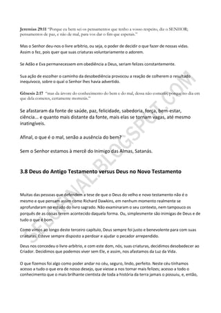 Jeremias 29:11 “Porque eu bem sei os pensamentos que tenho a vosso respeito, diz o SENHOR;
pensamentos de paz, e não de mal, para vos dar o fim que esperais.”

Mas o Senhor deu-nos o livre arbítrio, ou seja, o poder de decidir o que fazer de nossas vidas.
Assim o fez, pois quer que suas criaturas voluntariamente o adorem.

Se Adão e Eva permanecessem em obediência a Deus, seriam felizes constantemente.

Sua ação de escolher o caminho da desobediência provocou a reação de colherem o resultado
inequívoco, sobre o qual o Senhor lhes havia advertido.

Gênesis 2:17 “mas da árvore do conhecimento do bem e do mal, dessa não comerás; porque no dia em
que dela comeres, certamente morrerás.”

Se afastaram da fonte de saúde, paz, felicidade, sabedoria, força, bem-estar,
ciência... e quanto mais distante da fonte, mais elas se tornam vagas, até mesmo
inatingíveis.

Afinal, o que é o mal, senão a ausência do bem?

Sem o Senhor estamos à mercê do Inimigo das Almas, Satanás.


3.8 Deus do Antigo Testamento versus Deus no Novo Testamento


Muitas das pessoas que defendem a tese de que o Deus do velho e novo testamento não é o
mesmo e que pensam assim como Richard Dawkins, em nenhum momento realmente se
aprofundaram no estudo do livro sagrado. Não examinaram o seu contexto, nem tampouco os
porquês de as coisas terem acontecido daquela forma. Ou, simplesmente são inimigas de Deus e de
tudo o que é bom.

Como vimos ao longo deste terceiro capítulo, Deus sempre foi justo e benevolente para com suas
criaturas. Esteve sempre disposto a perdoar e ajudar o pecador arrependido.

Deus nos concedeu o livre-arbítrio, e com este dom, nós, suas criaturas, decidimos desobedecer ao
Criador. Decidimos que podemos viver sem Ele, e assim, nos afastamos da Luz da Vida.

O que fizemos foi algo como poder andar no céu, seguro, lindo, perfeito. Neste céu tínhamos
acesso a tudo o que era de nosso desejo, que viesse a nos tornar mais felizes; acesso a todo o
conhecimento que o mais brilhante cientista de toda a história da terra jamais o possuiu, e, então,
 
