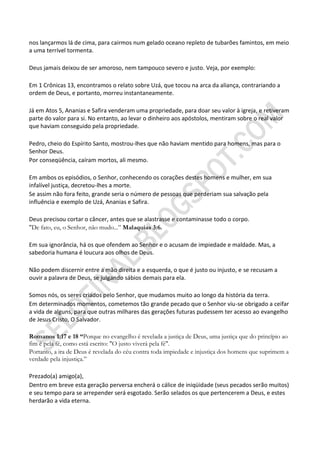 nos lançarmos lá de cima, para cairmos num gelado oceano repleto de tubarões famintos, em meio
a uma terrível tormenta.

Deus jamais deixou de ser amoroso, nem tampouco severo e justo. Veja, por exemplo:

Em 1 Crônicas 13, encontramos o relato sobre Uzá, que tocou na arca da aliança, contrariando a
ordem de Deus, e portanto, morreu instantaneamente.

Já em Atos 5, Ananias e Safira venderam uma propriedade, para doar seu valor à igreja, e retiveram
parte do valor para si. No entanto, ao levar o dinheiro aos apóstolos, mentiram sobre o real valor
que haviam conseguido pela propriedade.

Pedro, cheio do Espírito Santo, mostrou-lhes que não haviam mentido para homens, mas para o
Senhor Deus.
Por conseqüência, caíram mortos, ali mesmo.

Em ambos os episódios, o Senhor, conhecendo os corações destes homens e mulher, em sua
infalível justiça, decretou-lhes a morte.
Se assim não fora feito, grande seria o número de pessoas que perderiam sua salvação pela
influência e exemplo de Uzá, Ananias e Safira.

Deus precisou cortar o câncer, antes que se alastrasse e contaminasse todo o corpo.
"De fato, eu, o Senhor, não mudo...” Malaquias 3:6.

Em sua ignorância, há os que ofendem ao Senhor e o acusam de impiedade e maldade. Mas, a
sabedoria humana é loucura aos olhos de Deus.

Não podem discernir entre a mão direita e a esquerda, o que é justo ou injusto, e se recusam a
ouvir a palavra de Deus, se julgando sábios demais para ela.

Somos nós, os seres criados pelo Senhor, que mudamos muito ao longo da história da terra.
Em determinados momentos, cometemos tão grande pecado que o Senhor viu-se obrigado a ceifar
a vida de alguns, para que outras milhares das gerações futuras pudessem ter acesso ao evangelho
de Jesus Cristo, O Salvador.

Romanos 1:17 e 18 ―Porque no evangelho é revelada a justiça de Deus, uma justiça que do princípio ao
fim é pela fé, como está escrito: "O justo viverá pela fé".
Portanto, a ira de Deus é revelada do céu contra toda impiedade e injustiça dos homens que suprimem a
verdade pela injustiça.”

Prezado(a) amigo(a),
Dentro em breve esta geração perversa encherá o cálice de iniqüidade (seus pecados serão muitos)
e seu tempo para se arrepender será esgotado. Serão selados os que pertencerem a Deus, e estes
herdarão a vida eterna.
 