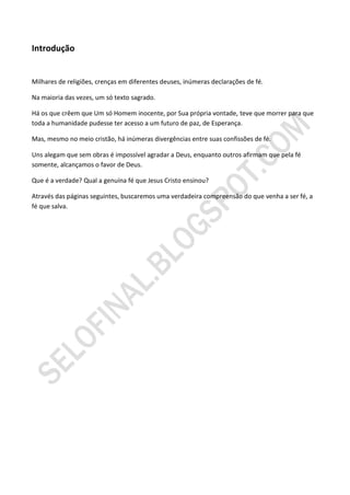 Introdução


Milhares de religiões, crenças em diferentes deuses, inúmeras declarações de fé.

Na maioria das vezes, um só texto sagrado.

Há os que crêem que Um só Homem inocente, por Sua própria vontade, teve que morrer para que
toda a humanidade pudesse ter acesso a um futuro de paz, de Esperança.

Mas, mesmo no meio cristão, há inúmeras divergências entre suas confissões de fé.

Uns alegam que sem obras é impossível agradar a Deus, enquanto outros afirmam que pela fé
somente, alcançamos o favor de Deus.

Que é a verdade? Qual a genuína fé que Jesus Cristo ensinou?

Através das páginas seguintes, buscaremos uma verdadeira compreensão do que venha a ser fé, a
fé que salva.
 