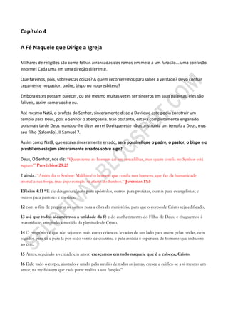 Capítulo 4

A Fé Naquele que Dirige a Igreja

Milhares de religiões são como folhas arrancadas dos ramos em meio a um furacão... uma confusão
enorme! Cada uma em uma direção diferente.

Que faremos, pois, sobre estas coisas? A quem recorreremos para saber a verdade? Devo confiar
cegamente no pastor, padre, bispo ou no presbítero?

Embora estes possam parecer, ou até mesmo muitas vezes ser sinceros em suas palavras, eles são
falíveis, assim como você e eu.

Até mesmo Natã, o profeta do Senhor, sinceramente disse a Davi que este podia construir um
templo para Deus, pois o Senhor o abençoaria. Não obstante, estava completamente enganado,
pois mais tarde Deus mandou-lhe dizer ao rei Davi que este não construiria um templo a Deus, mas
seu filho (Salomão). II Samuel 7.

Assim como Natã, que estava sinceramente errado, será possível que o padre, o pastor, o bispo e o
presbítero estejam sinceramente errados sobre algo?

Deus, O Senhor, nos diz: “Quem teme ao homem cai em armadilhas, mas quem confia no Senhor está
seguro.” Provérbios 29:25

E ainda: “Assim diz o Senhor: Maldito é o homem que confia nos homens, que faz da humanidade
mortal a sua força, mas cujo coração se afasta do Senhor.” Jeremias 17:5

Efésios 4:11 ―E ele designou alguns para apóstolos, outros para profetas, outros para evangelistas, e
outros para pastores e mestres,

12 com o fim de preparar os santos para a obra do ministério, para que o corpo de Cristo seja edificado,

13 até que todos alcancemos a unidade da fé e do conhecimento do Filho de Deus, e cheguemos à
maturidade, atingindo a medida da plenitude de Cristo.

14 O propósito é que não sejamos mais como crianças, levados de um lado para outro pelas ondas, nem
jogados para cá e para lá por todo vento de doutrina e pela astúcia e esperteza de homens que induzem
ao erro.

15 Antes, seguindo a verdade em amor, cresçamos em tudo naquele que é a cabeça, Cristo.

16 Dele todo o corpo, ajustado e unido pelo auxílio de todas as juntas, cresce e edifica-se a si mesmo em
amor, na medida em que cada parte realiza a sua função.”
 