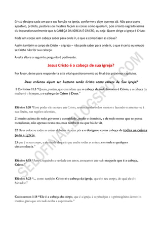 Cristo designa cada um para sua função na igreja, conforme o dom que nos dá. Não para que o
apóstolo, profeta, pastores ou mestres façam as coisas como queiram, pois o texto sagrado acima
diz inquestionavelmente que A CABEÇA DA IGREJA É CRISTO, ou seja: Quem dirige a Igreja é Cristo.

Pode um corpo sem cabeça saber para onde ir, o que e como fazer as coisas?

Assim também o corpo de Cristo – a igreja – não pode saber para onde ir, o que é certo ou errado
se Cristo não for sua cabeça.

A esta altura a seguinte pergunta é pertinente:

                         Jesus Cristo é a cabeça de sua igreja?
Por favor, deixe para responder a este vital questionamento ao final dos próximos capítulos.

       Deus ordenou algum ser humano senão Cristo como cabeça de Sua Igreja?

I Coríntios 11:3 ―Quero, porém, que entendam que o cabeça de todo homem é Cristo, e o cabeça da
mulher é o homem, e o cabeça de Cristo é Deus.”



Efésios 1:20 ―Esse poder ele exerceu em Cristo, ressuscitando-o dos mortos e fazendo-o assentar-se à
sua direita, nas regiões celestiais,

21 muito acima de todo governo e autoridade, poder e domínio, e de todo nome que se possa
mencionar, não apenas nesta era, mas também na que há de vir.

22 Deus colocou todas as coisas debaixo de seus pés e o designou como cabeça de todas as coisas
para a igreja,
23 que é o seu corpo, a plenitude daquele que enche todas as coisas, em toda e qualquer
circunstância.”



Efésios 4:15 ―Antes, seguindo a verdade em amor, cresçamos em tudo naquele que é a cabeça,
Cristo.”



Efésios 5:23 ―... como também Cristo é o cabeça da igreja, que é o seu corpo, do qual ele é o
Salvador.”



Colossenses 1:18 ―Ele é a cabeça do corpo, que é a igreja; é o princípio e o primogênito dentre os
mortos, para que em tudo tenha a supremacia.”
 