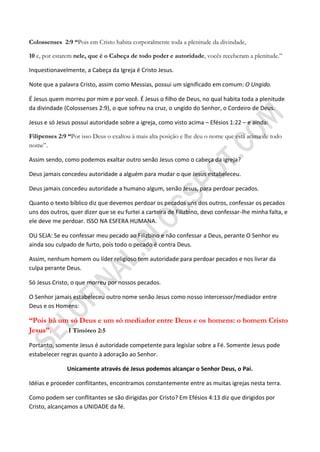 Colossenses 2:9 ―Pois em Cristo habita corporalmente toda a plenitude da divindade,

10 e, por estarem nele, que é o Cabeça de todo poder e autoridade, vocês receberam a plenitude.”

Inquestionavelmente, a Cabeça da Igreja é Cristo Jesus.

Note que a palavra Cristo, assim como Messias, possui um significado em comum: O Ungido.

É Jesus quem morreu por mim e por você. É Jesus o filho de Deus, no qual habita toda a plenitude
da divindade (Colossenses 2:9), o que sofreu na cruz, o ungido do Senhor, o Cordeiro de Deus.

Jesus e só Jesus possui autoridade sobre a igreja, como visto acima – Efésios 1:22 – e ainda:

Filipenses 2:9 ―Por isso Deus o exaltou à mais alta posição e lhe deu o nome que está acima de todo
nome”.

Assim sendo, como podemos exaltar outro senão Jesus como o cabeça da igreja?

Deus jamais concedeu autoridade a alguém para mudar o que Jesus estabeleceu.

Deus jamais concedeu autoridade a humano algum, senão Jesus, para perdoar pecados.

Quanto o texto bíblico diz que devemos perdoar os pecados uns dos outros, confessar os pecados
uns dos outros, quer dizer que se eu furtei a carteira de Filizbino, devo confessar-lhe minha falta, e
ele deve me perdoar. ISSO NA ESFERA HUMANA.

OU SEJA: Se eu confessar meu pecado ao Filizbino e não confessar a Deus, perante O Senhor eu
ainda sou culpado de furto, pois todo o pecado é contra Deus.

Assim, nenhum homem ou líder religioso tem autoridade para perdoar pecados e nos livrar da
culpa perante Deus.

Só Jesus Cristo, o que morreu por nossos pecados.

O Senhor jamais estabeleceu outro nome senão Jesus como nosso intercessor/mediador entre
Deus e os Homens:

―Pois há um só Deus e um só mediador entre Deus e os homens: o homem Cristo
Jesus‖.    I Timóteo 2:5

Portanto, somente Jesus é autoridade competente para legislar sobre a Fé. Somente Jesus pode
estabelecer regras quanto à adoração ao Senhor.

               Unicamente através de Jesus podemos alcançar o Senhor Deus, o Pai.

Idéias e proceder conflitantes, encontramos constantemente entre as muitas igrejas nesta terra.

Como podem ser conflitantes se são dirigidas por Cristo? Em Efésios 4:13 diz que dirigidos por
Cristo, alcançamos a UNIDADE da fé.
 