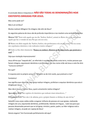 A conclusão óbvia e inequívoca é: NÃO
                           SÃO TODAS AS DENOMINAÇÕES HOJE
EXISTENTES DIRIGIDAS POR JESUS.
Mas como pode ser?

Não é um só Deus?

Muitos realizam Milagres! Os milagres não vêm de Deus?

As seguintes palavras de Jesus são de profunda importância e nos revelam uma verdade fantástica:

Mateus 7:21 "Nem todo aquele que me diz: „Senhor, Senhor‟, entrará no Reino dos céus, mas apenas
aquele que faz a vontade de meu Pai que está nos céus.

22 Muitos me dirão naquele dia: „Senhor, Senhor, não profetizamos nós em teu nome? Em teu nome
não expulsamos demônios e não realizamos muitos milagres? ‟

23 Então eu lhes direi claramente: „Nunca os conheci. Afastem-se de mim vocês, que praticam o
mal! ‟ "

Veja que revelação impressionante!

Jesus afirma que “naquele dia”, se referindo à sua segunda vinda a esta terra, muitas pessoas que
faziam milagres, expulsavam demônios e profetizavam em Seu nome virão até Jesus e este lhe dirá:
“nunca os conheci!”

Por quê?

A resposta está no próprio verso 23: “Afastem-se de mim vocês, que praticam o mal.”

Fantástico!

Isso significa que não é por uma igreja realizar milagres, profetizar e expulsar demônios que esta é
dirigida por Jesus!

Mas não é Jesus, o Senhor Deus, quem unicamente realiza milagres?

Apocalipse 16:14 ―São espíritos de demônios que realizam sinais miraculosos...”

II Coríntios 11:14 ―Isto não é de admirar, pois o próprio Satanás se disfarça de anjo de luz.”

Satanás e seus anjos caídos estão a enganar milhares de pessoas em suas igrejas, realizando
milagres de cura, expulsando demônios, profetizando, falando em línguas... tudo isso para que
pessoas desavisadas pensem que se tal igreja, ministro, pastor, padre, ou líder religioso está a
realizar milagres, só pode ser a igreja de Deus!

Astuto engano! Tem funcionado perfeitamente até aqui!
 