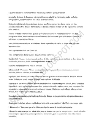 E quanto aos seres humanos? Criou-nos Deus para fazer qualquer coisa?

Jamais foi desígnio de Deus que nós cometêssemos adultério, homicídio, roubo ou furto,
cobiçássemos, desonrássemos pai e mãe ou mentíssemos.

De igual modo Jamais foi desígnio do Senhor que Tomássemos Seu Santo nome em vão,
adorássemos outros deuses diante Dele, ou deixássemos de dedicar um dia especial na semana
para adorá-lo.

Analise cuidadosamente. Note que ao quebrar quaisquer dos preceitos descritos nos dois
parágrafos acima, inevitavelmente nos afastamos do Criador tal qual Adão e Eva o fizeram, e
colhemos a recompensa: Morte.

Deus, infinito em sabedoria, estabeleceu desde o princípio de todas as coisas a Lei dos Dez
Mandamentos.

Sim! Aqueles descritos em Êxodo 20.

Tal é a importância desta lei, que Deus mesmo a escreveu:

Êxodo 31:18 “E deu a Moisés (quando acabou de falar com ele, no monte de Sinai) as duas tábuas do
testemunho, tábuas de pedra, escritas pelo dedo de Deus.”

Mas elas não são somente para os Judeus?

Gênesis 26: 5 “Porquanto Abraão obedeceu à minha voz, e guardou o meu mandado, os meus
preceitos, os meus estatutos, e as minhas leis.”

O próprio Deus afirmou no texto acima que Abraão guardou os mandamentos de Deus. Muito
antes, é óbvio, de existir o povo de Israel, descendente de Abraão.

Dizer que os Dez Mandamentos devem ser observados unicamente pelos judeus, ainda carece de
lógica! Pois como não sou judeu, quer dizer que os Judeus não podem matar, mas eu posso. Eles
não podem roubar, adulterar, mentir, estuprar, cobiçar, blasfemar contra Deus, adorar outros
deuses, mas eu posso, pois não sou judeu!

É, portanto, completamente ilógica a afirmação de que os mandamentos são somente para os
Judeus/Israelitas.

O apóstolo Paulo fala sobre a maldição da lei. A lei é uma maldição? Não! Pois ele mesmo o diz:

I Timóteo 1:8 ―Sabemos que a lei é boa, se alguém a usa de maneira adequada.

9 Também sabemos que ela não é feita para os justos, mas para os transgressores e insubordinados,
para os ímpios e pecadores, para os profanos e irreverentes, para os que matam pai e mãe, para os
homicidas,
 