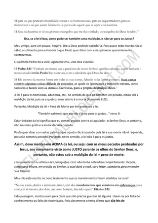 10 para os que praticam imoralidade sexual e os homossexuais, para os seqüestradores, para os
mentirosos e os que juram falsamente; e para todo aquele que se opõe à sã doutrina.

11 Essa sã doutrina se vê no glorioso evangelho que me foi confiado, o evangelho do Deus bendito.”

       Ora, se a lei é boa, como pode ser também uma maldição, e não ser para os Justos?

Meu amigo, pare um pouco. Respire. Ore a Deus pedindo sabedoria. Pois quase todo mundo não é
sábio o suficiente para entender o que Paulo quer dizer com estas palavras aparentemente
controversas.

O apóstolo Pedro dá a você, agora mesmo, uma dica especial:

II Pedro 3:15 “Tenham em mente que a paciência de nosso Senhor significa salvação, como também o
nosso amado irmão Paulo lhes escreveu, com a sabedoria que Deus lhe deu.

16 Ele escreve da mesma forma em todas as suas cartas, falando nelas destes assuntos. Suas cartas
contêm algumas coisas difíceis de entender, as quais os ignorantes e instáveis torcem, como
também o fazem com as demais Escrituras, para a própria destruição deles.”

A lei é para os homicidas, adúlteros, etc., no sentido de que ao cometer um pecado, estou sob a
maldição da lei, pois se a quebro, meu salário é a morte (Romanos 6:23).

Portanto, Maldição da lei = Pena de Morte por ter quebrado a lei.

                  “Também sabemos que ela não é feita para os justos...” verso 9:

Estar debaixo da lei significa que eu cometi pecado contra o Legislador, o Senhor Deus, e portanto,
não sou mais justo e a lei me declara culpado.

Paulo quer dizer com estas palavras que o justo não é acusado pela lei e sua morte não é requerida,
pois não cometeu pecado. Portanto, neste sentido, a lei não é para os justos.

Assim, devo manter-me ACIMA da lei, ou seja: com os meus pecados perdoados por
   Jesus, sou novamente visto como JUSTO perante os olhos do Senhor Deus, e,
            portanto, não estou sob a maldição da lei = pena de morte.
Leia novamente os últimos dez parágrafos, caso não tenha entendido completamente. Depois,
continue a leitura, em oração ao Senhor, o qual dará a você, caro leitor, sabedoria para entender
Sua Palavra.

Mas não está escrito no novo testamento que os mandamentos foram abolidos na cruz?

“Na sua carne, desfez a inimizade, isto é, a lei dos mandamentos que consistia em ordenanças, para
criar, em si mesmo, dos dois, um novo homem, fazendo a paz;” Efésios 2:15

Esta passagem, muitos usam para dizer que não precisa guardar lei alguma. Usam-na por falta de
conhecimento ou falta de sinceridade. Pois claramente o texto afirma que são leis de
 