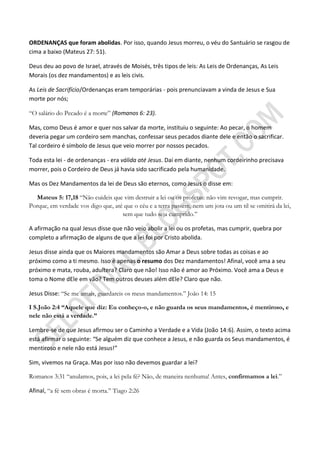 ORDENANÇAS que foram abolidas. Por isso, quando Jesus morreu, o véu do Santuário se rasgou de
cima a baixo (Mateus 27: 51).

Deus deu ao povo de Israel, através de Moisés, três tipos de leis: As Leis de Ordenanças, As Leis
Morais (os dez mandamentos) e as leis civis.

As Leis de Sacrifício/Ordenanças eram temporárias - pois prenunciavam a vinda de Jesus e Sua
morte por nós;

“O salário do Pecado é a morte” (Romanos 6: 23).

Mas, como Deus é amor e quer nos salvar da morte, instituiu o seguinte: Ao pecar, o homem
deveria pegar um cordeiro sem manchas, confessar seus pecados diante dele e então o sacrificar.
Tal cordeiro é símbolo de Jesus que veio morrer por nossos pecados.

Toda esta lei - de ordenanças - era válida até Jesus. Daí em diante, nenhum cordeirinho precisava
morrer, pois o Cordeiro de Deus já havia sido sacrificado pela humanidade.

Mas os Dez Mandamentos da lei de Deus são eternos, como Jesus o disse em:

   Mateus 5: 17,18 “Não cuideis que vim destruir a lei ou os profetas: não vim revogar, mas cumprir.
Porque, em verdade vos digo que, até que o céu e a terra passem, nem um jota ou um til se omitirá da lei,
                                    sem que tudo seja cumprido.”

A afirmação na qual Jesus disse que não veio abolir a lei ou os profetas, mas cumprir, quebra por
completo a afirmação de alguns de que a lei foi por Cristo abolida.

Jesus disse ainda que os Maiores mandamentos são Amar a Deus sobre todas as coisas e ao
próximo como a ti mesmo. Isso é apenas o resumo dos Dez mandamentos! Afinal, você ama a seu
próximo e mata, rouba, adultera? Claro que não! Isso não é amor ao Próximo. Você ama a Deus e
toma o Nome dEle em vão? Tem outros deuses além dEle? Claro que não.

Jesus Disse: “Se me amais, guardareis os meus mandamentos.” João 14: 15

I S.João 2:4 ―Aquele que diz: Eu conheço-o, e não guarda os seus mandamentos, é mentiroso, e
nele não está a verdade.‖

Lembre-se de que Jesus afirmou ser o Caminho a Verdade e a Vida (João 14:6). Assim, o texto acima
está afirmar o seguinte: “Se alguém diz que conhece a Jesus, e não guarda os Seus mandamentos, é
mentiroso e nele não está Jesus!”

Sim, vivemos na Graça. Mas por isso não devemos guardar a lei?

Romanos 3:31 “anulamos, pois, a lei pela fé? Não, de maneira nenhuma! Antes, confirmamos a lei.”

Afinal, “a fé sem obras é morta.” Tiago 2:26
 