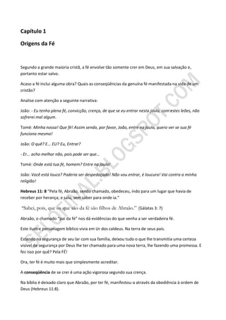 Capítulo 1

Origens da Fé


Segundo a grande maioria cristã, a fé envolve tão somente crer em Deus, em sua salvação e,
portanto estar salvo.

Acaso a fé inclui alguma obra? Quais as conseqüências da genuína fé manifestada na vida de um
cristão?

Analise com atenção a seguinte narrativa:

João: - Eu tenho plena fé, convicção, crença, de que se eu entrar nesta jaula, com estes leões, não
sofrerei mal algum.

Tomé: Minha nossa! Que fé! Assim sendo, por favor, João, entre na jaula, quero ver se sua fé
funciona mesmo!

João: O quê? E... EU? Eu, Entrar?

- Er... acho melhor não, pois pode ser que...

Tomé: Onde está tua fé, homem? Entre na jaula!

João: Você está louco? Poderia ser despedaçado! Não vou entrar, é loucura! Vai contra a minha
religião!

Hebreus 11: 8 “Pela fé, Abraão, sendo chamado, obedeceu, indo para um lugar que havia de
receber por herança; e saiu, sem saber para onde ia.”

“Sabei, pois, que os que são da fé são filhos de Abraão.” (Gálatas 3: 7)

Abraão, o chamado “pai da fé” nos dá evidências do que venha a ser verdadeira fé.

Este ilustre personagem bíblico vivia em Ur dos caldeus. Na terra de seus pais.

Estando na segurança de seu lar com sua família, deixou tudo o que lhe transmitia uma certeza
visível de segurança por Deus lhe ter chamado para uma nova terra, lhe fazendo uma promessa. E
fez isso por quê? Pela FÉ!

Ora, ter fé é muito mais que simplesmente acreditar.

A conseqüência de se crer é uma ação vigorosa segundo sua crença.

Na bíblia é deixado claro que Abraão, por ter fé, manifestou-a através da obediência à ordem de
Deus (Hebreus 11:8).
 