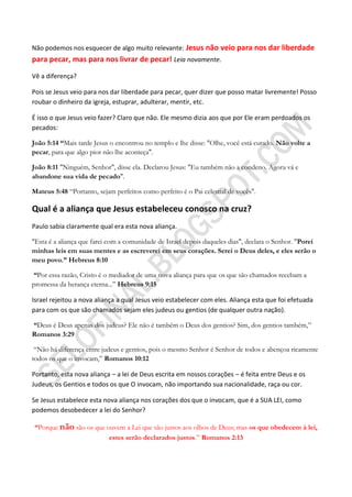 Não podemos nos esquecer de algo muito relevante: Jesus não veio para nos dar liberdade
para pecar, mas para nos livrar de pecar! Leia novamente.

Vê a diferença?

Pois se Jesus veio para nos dar liberdade para pecar, quer dizer que posso matar livremente! Posso
roubar o dinheiro da igreja, estuprar, adulterar, mentir, etc.

É isso o que Jesus veio fazer? Claro que não. Ele mesmo dizia aos que por Ele eram perdoados os
pecados:

João 5:14 ―Mais tarde Jesus o encontrou no templo e lhe disse: "Olhe, você está curado. Não volte a
pecar, para que algo pior não lhe aconteça".

João 8:11 "Ninguém, Senhor", disse ela. Declarou Jesus: "Eu também não a condeno. Agora vá e
abandone sua vida de pecado".

Mateus 5:48 “Portanto, sejam perfeitos como perfeito é o Pai celestial de vocês".

Qual é a aliança que Jesus estabeleceu conosco na cruz?
Paulo sabia claramente qual era esta nova aliança.

"Esta é a aliança que farei com a comunidade de Israel depois daqueles dias", declara o Senhor. "Porei
minhas leis em suas mentes e as escreverei em seus corações. Serei o Deus deles, e eles serão o
meu povo.‖ Hebreus 8:10

―Por essa razão, Cristo é o mediador de uma nova aliança para que os que são chamados recebam a
promessa da herança eterna...” Hebreus 9:15

Israel rejeitou a nova aliança a qual Jesus veio estabelecer com eles. Aliança esta que foi efetuada
para com os que são chamados sejam eles judeus ou gentios (de qualquer outra nação).

―Deus é Deus apenas dos judeus? Ele não é também o Deus dos gentios? Sim, dos gentios também,”
Romanos 3:29

 “Não há diferença entre judeus e gentios, pois o mesmo Senhor é Senhor de todos e abençoa ricamente
todos os que o invocam,” Romanos 10:12

Portanto, esta nova aliança – a lei de Deus escrita em nossos corações – é feita entre Deus e os
Judeus, os Gentios e todos os que O invocam, não importando sua nacionalidade, raça ou cor.

Se Jesus estabelece esta nova aliança nos corações dos que o invocam, que é a SUA LEI, como
podemos desobedecer a lei do Senhor?

―Porque não são os que ouvem a Lei que são justos aos olhos de Deus; mas os que obedecem à lei,
                        estes serão declarados justos.” Romanos 2:13
 