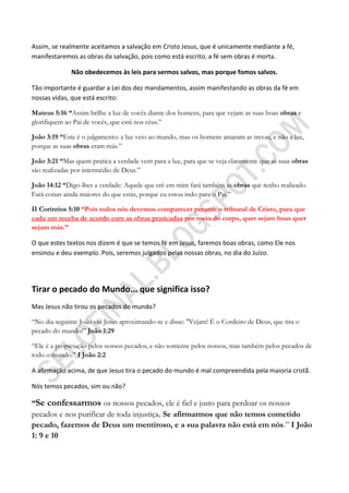 Assim, se realmente aceitamos a salvação em Cristo Jesus, que é unicamente mediante a fé,
manifestaremos as obras da salvação, pois como está escrito, a fé sem obras é morta.

              Não obedecemos às leis para sermos salvos, mas porque fomos salvos.

Tão importante é guardar a Lei dos dez mandamentos, assim manifestando as obras da fé em
nossas vidas, que está escrito:

Mateus 5:16 ―Assim brilhe a luz de vocês diante dos homens, para que vejam as suas boas obras e
glorifiquem ao Pai de vocês, que está nos céus.”

João 3:19 ―Este é o julgamento: a luz veio ao mundo, mas os homens amaram as trevas, e não a luz,
porque as suas obras eram más.”

João 3:21 ―Mas quem pratica a verdade vem para a luz, para que se veja claramente que as suas obras
são realizadas por intermédio de Deus.”

João 14:12 ―Digo-lhes a verdade: Aquele que crê em mim fará também as obras que tenho realizado.
Fará coisas ainda maiores do que estas, porque eu estou indo para o Pai.”

II Coríntios 5:10 ―Pois todos nós devemos comparecer perante o tribunal de Cristo, para que
cada um receba de acordo com as obras praticadas por meio do corpo, quer sejam boas quer
sejam más.‖

O que estes textos nos dizem é que se temos fé em Jesus, faremos boas obras, como Ele nos
ensinou e deu exemplo. Pois, seremos julgados pelas nossas obras, no dia do Juízo.




Tirar o pecado do Mundo... que significa isso?
Mas Jesus não tirou os pecados do mundo?

“No dia seguinte João viu Jesus aproximando-se e disse: "Vejam! É o Cordeiro de Deus, que tira o
pecado do mundo!” João 1:29

“Ele é a propiciação pelos nossos pecados, e não somente pelos nossos, mas também pelos pecados de
todo o mundo.” I João 2:2

A afirmação acima, de que Jesus tira o pecado do mundo é mal compreendida pela maioria cristã.

Nós temos pecados, sim ou não?

―Se confessarmos os nossos pecados, ele é fiel e justo para perdoar os nossos
pecados e nos purificar de toda injustiça. Se afirmarmos que não temos cometido
pecado, fazemos de Deus um mentiroso, e a sua palavra não está em nós.” I João
1: 9 e 10
 