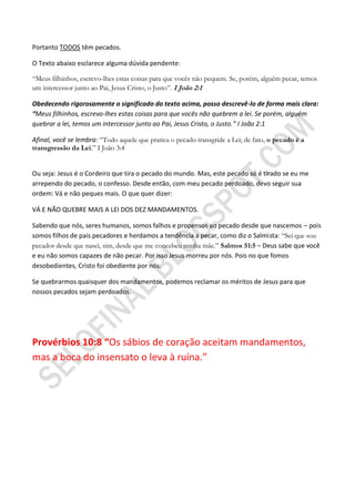 Portanto TODOS têm pecados.

O Texto abaixo esclarece alguma dúvida pendente:

“Meus filhinhos, escrevo-lhes estas coisas para que vocês não pequem. Se, porém, alguém pecar, temos
um intercessor junto ao Pai, Jesus Cristo, o Justo”. I João 2:1

Obedecendo rigorosamente o significado do texto acima, posso descrevê-lo de forma mais clara:
“Meus filhinhos, escrevo-lhes estas coisas para que vocês não quebrem a lei. Se porém, alguém
quebrar a lei, temos um intercessor junto ao Pai, Jesus Cristo, o Justo.” I João 2:1

Afinal, você se lembra: “Todo aquele que pratica o pecado transgride a Lei; de fato, o pecado é a
transgressão da Lei.” I João 3:4


Ou seja: Jesus é o Cordeiro que tira o pecado do mundo. Mas, este pecado só é tirado se eu me
arrependo do pecado, o confesso. Desde então, com meu pecado perdoado, devo seguir sua
ordem: Vá e não peques mais. O que quer dizer:

VÁ E NÃO QUEBRE MAIS A LEI DOS DEZ MANDAMENTOS.

Sabendo que nós, seres humanos, somos falhos e propensos ao pecado desde que nascemos – pois
somos filhos de pais pecadores e herdamos a tendência a pecar, como diz o Salmista: “Sei que sou
pecador desde que nasci, sim, desde que me concebeu minha mãe.” Salmos 51:5 – Deus sabe que você
e eu não somos capazes de não pecar. Por isso Jesus morreu por nós. Pois no que fomos
desobedientes, Cristo foi obediente por nós.

Se quebrarmos quaisquer dos mandamentos, podemos reclamar os méritos de Jesus para que
nossos pecados sejam perdoados.




Provérbios 10:8 “Os sábios de coração aceitam mandamentos,
mas a boca do insensato o leva à ruína.”
 