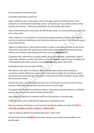 Há uma aparente controvérsia aqui?

A salvação é pelas Obras ou pela Fé?

Todo o problema é que, muitos judeus, assim como alguns gentios, acreditavam que se eles
pudessem ser completamente obedientes a Deus, seriam salvos por seus próprios méritos. Como
que Deus lhes dissesse: “Vocês foram obedientes e por tal proceder serão salvos!”

Paulo então esclarece que nossas obras são INÚTEIS para salvar-nos. Somente pela graça, pela fé de
Jesus somos salvos.

Então, começou um novo problema: As pessoas de sua época passaram a declarar que poderiam
viver do jeito que bem entendessem, pois não seriam salvas por suas obras. Por sua vez começaram
a pecar abertamente.

Tiago vê a problemática e o Santo Espírito de Deus o inspira a esclarecer que o fato de não sermos
salvos pelas nossas obras não significa que seremos salvos independentemente do que fazemos.
Esclarece que se fomos salvos pela graça de Cristo, seremos obedientes à Ele.

O Apóstolo Paulo, referindo-se ao âmbito DIVINO, afirma que a salvação, a justificação é pela Fé.
Tiago então completa o assunto, referindo-se ao âmbito HUMANO, explicando que a verdadeira fé
é acompanhada pelas obras, portanto, somos justificados pelas obras. Obras da Fé.

Explicação de Paulo, que é na esfera DIVINA:

Não importa o que você ou eu façamos, somos culpados pelos pecados que cometemos e
merecemos a morte. Mesmo que eu oferecesse minha vida em resgate de outra pessoa, mesmo
que doasse tudo o que tenho aos necessitados e vivesse uma vida de humilhação e serviço: Minha
pena ainda seria a morte.

Foi Deus quem deu o primeiro passo para salvar-nos. Foi Ele quem nos amou com amor eterno e
executou a AÇÃO de enviar seu Filho Jesus para morrer em nosso lugar.

Isso significa que não importa o quão boas sejam as nossas obras: Somente poderei ser Justificado
pelo que Deus fez por mim. Pela Fé. Não por minhas Obras.

Estar Justificado significa ser novamente JUSTO aos olhos de Deus e livre de pecado.

A partir de então, entra a explicação de Tiago sobre a justificação pela fé:

Deus nos concede a Fé de Jesus, a qual resulta em salvação do pecado e da morte. Esta fé é a
soma de acreditar, confiar e esperar + Obras da fé.

Tiago diz ainda que Abraão foi justificado pelas obras. Como assim?

Abraão primeiramente acreditou no que Deus lhe disse: que faria de sua descendência uma
grande nação.
 